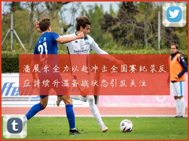 潘展乐全力以赴冲击全国赛纪录反应持续升温备战状态引发关注
