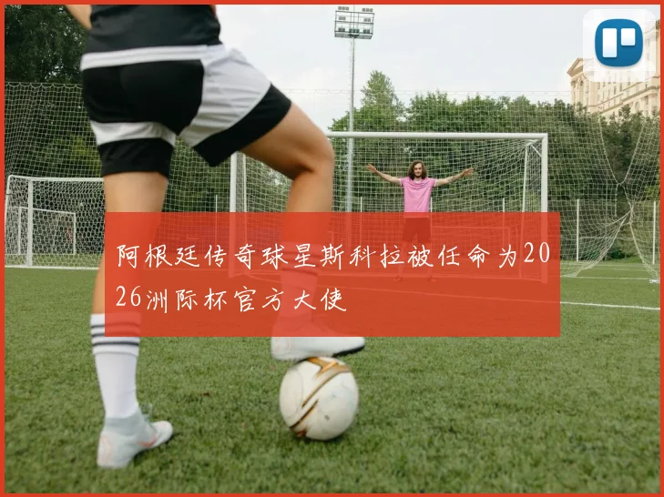 阿根廷传奇球星斯科拉被任命为2026洲际杯官方大使
