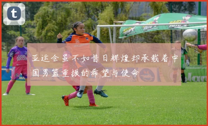 亚运会虽不如昔日辉煌却承载着中国男篮重振的希望与使命