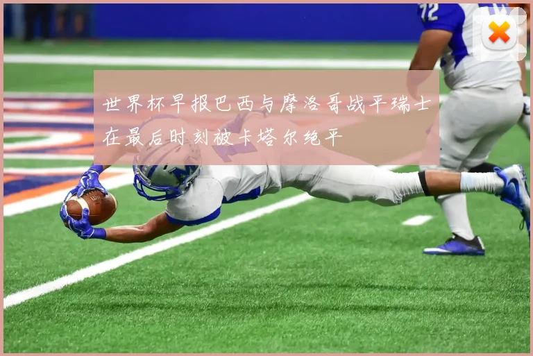 世界杯早报巴西与摩洛哥战平瑞士在最后时刻被卡塔尔绝平
