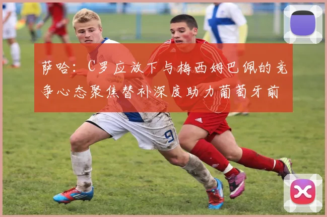 萨哈：C罗应放下与梅西姆巴佩的竞争心态聚焦替补深度助力葡萄牙前行