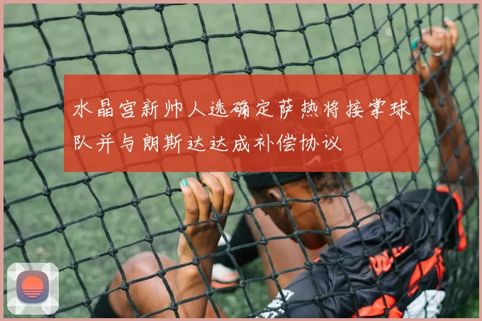 水晶宫新帅人选确定萨热将接掌球队并与朗斯达达成补偿协议