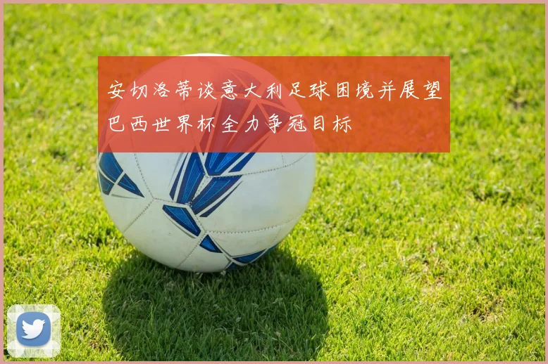 安切洛蒂谈意大利足球困境并展望巴西世界杯全力争冠目标