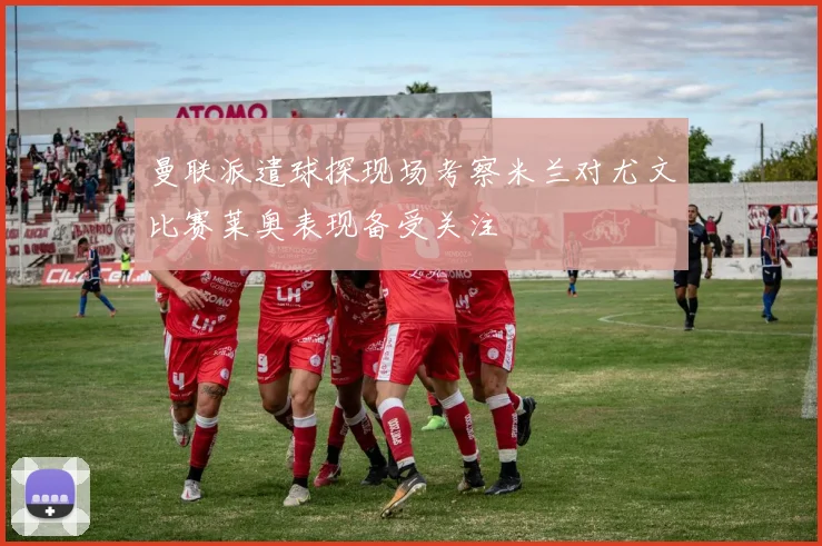 曼联派遣球探现场考察米兰对尤文比赛莱奥表现备受关注