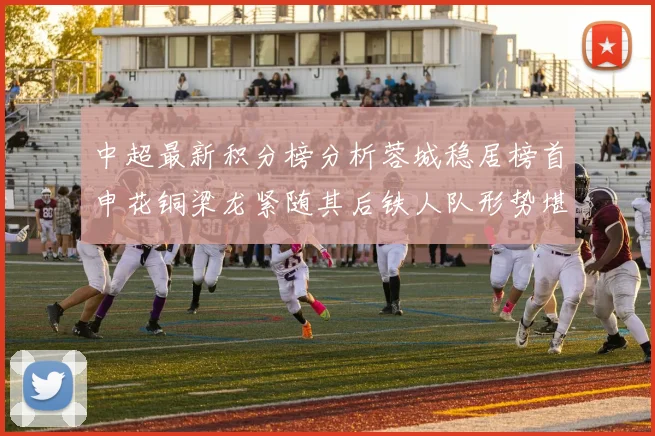 中超最新积分榜分析蓉城稳居榜首申花铜梁龙紧随其后铁人队形势堪忧