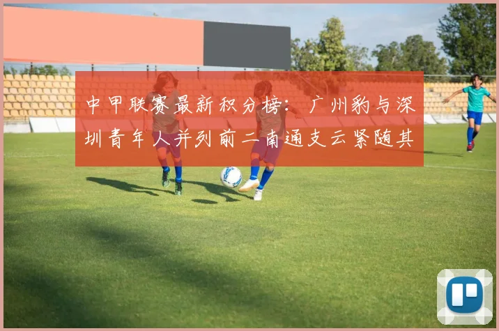 中甲联赛最新积分榜：广州豹与深圳青年人并列前二南通支云紧随其后
