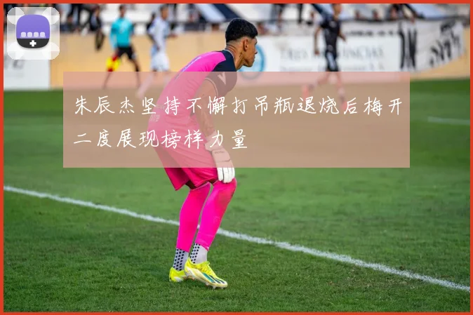 朱辰杰坚持不懈打吊瓶退烧后梅开二度展现榜样力量