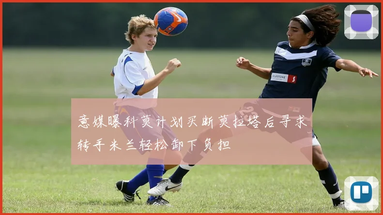 意媒曝科莫计划买断莫拉塔后寻求转手米兰轻松卸下负担