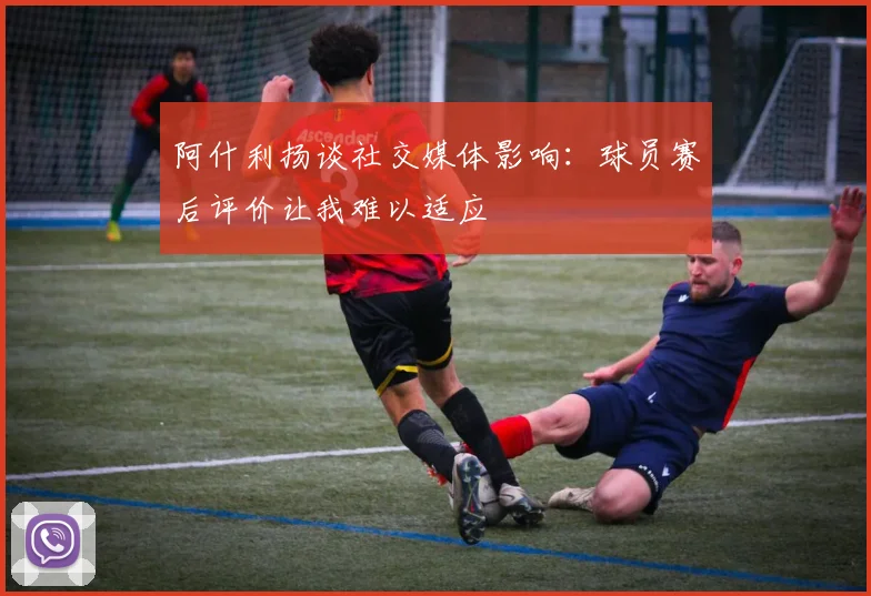 阿什利扬谈社交媒体影响：球员赛后评价让我难以适应