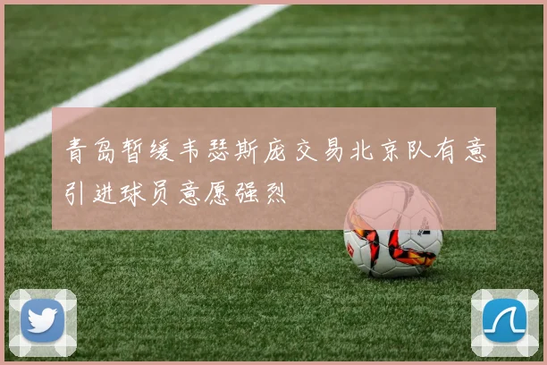 青岛暂缓韦瑟斯庞交易北京队有意引进球员意愿强烈