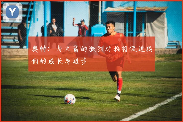 奥特：与火箭的激烈对抗将促进我们的成长与进步