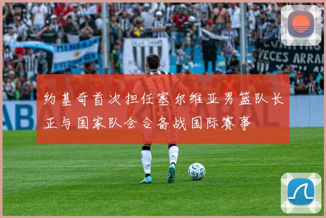 约基奇首次担任塞尔维亚男篮队长正与国家队会合备战国际赛事