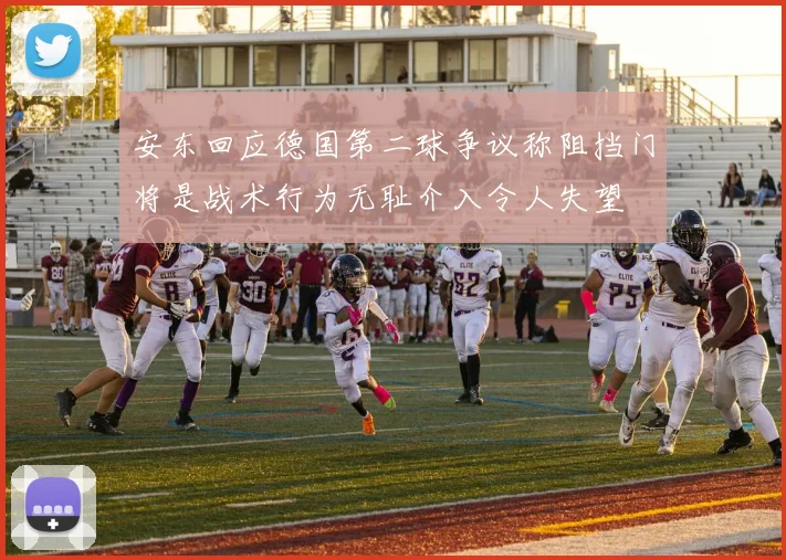 安东回应德国第二球争议称阻挡门将是战术行为无耻介入令人失望