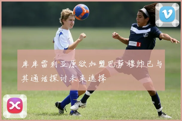 库库雷利亚原欲加盟巴萨穆帅已与其通话探讨未来选择