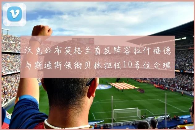 沃克公布英格兰首发阵容拉什福德与斯通斯领衔贝林担任10号位合理性分析