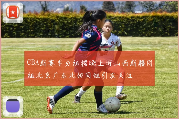 CBA新赛季分组揭晓上海山西新疆同组北京广东北控同组引发关注