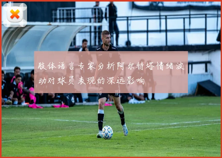 肢体语言专家分析阿尔特塔情绪波动对球员表现的深远影响