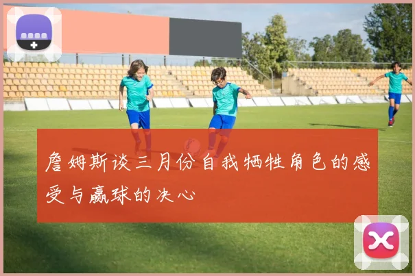 詹姆斯谈三月份自我牺牲角色的感受与赢球的决心