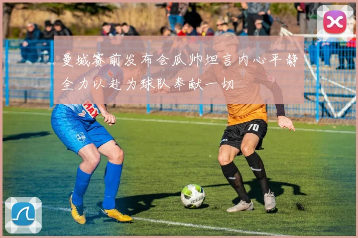 曼城赛前发布会瓜帅坦言内心平静全力以赴为球队奉献一切